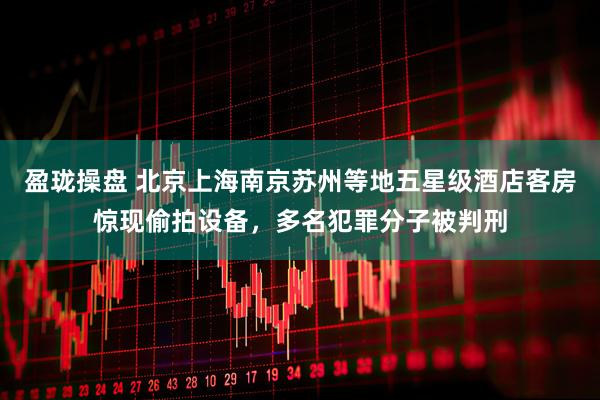 盈珑操盘 北京上海南京苏州等地五星级酒店客房惊现偷拍设备，多名犯罪分子被判刑