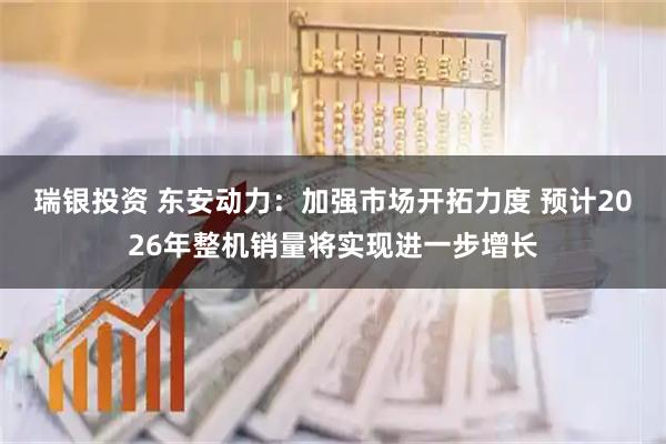 瑞银投资 东安动力：加强市场开拓力度 预计2026年整机销量将实现进一步增长