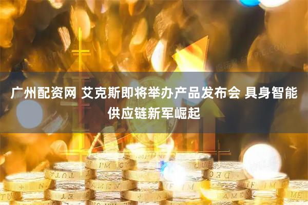 广州配资网 艾克斯即将举办产品发布会 具身智能供应链新军崛起