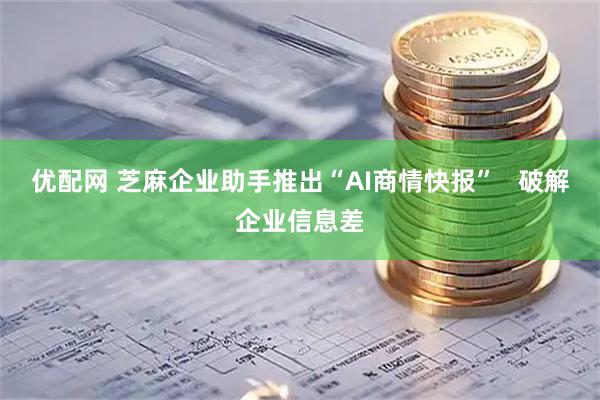 优配网 芝麻企业助手推出“AI商情快报”   破解企业信息差
