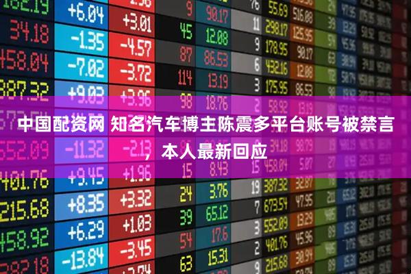 中国配资网 知名汽车博主陈震多平台账号被禁言，本人最新回应