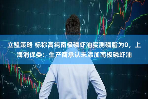 立盟策略 标称高纯南极磷虾油实测磷脂为0，上海消保委：生产商承认未添加南极磷虾油