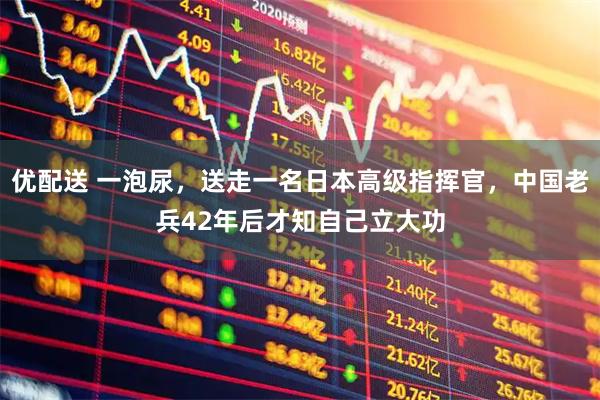 优配送 一泡尿，送走一名日本高级指挥官，中国老兵42年后才知自己立大功