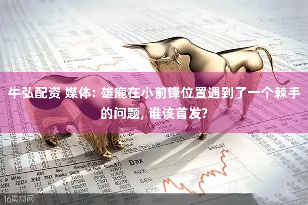 牛弘配资 媒体: 雄鹿在小前锋位置遇到了一个棘手的问题, 谁该首发?