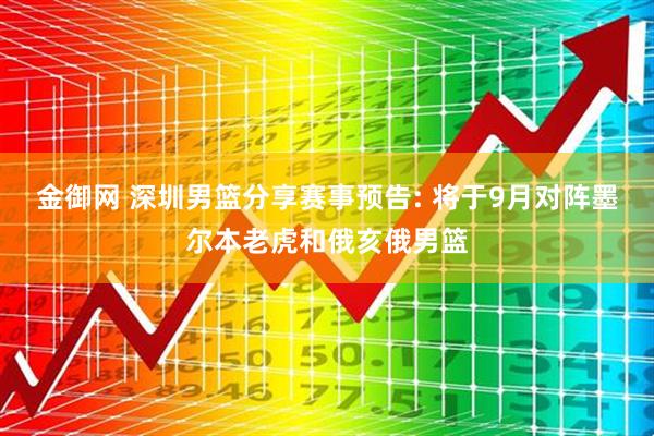 金御网 深圳男篮分享赛事预告: 将于9月对阵墨尔本老虎和俄亥俄男篮