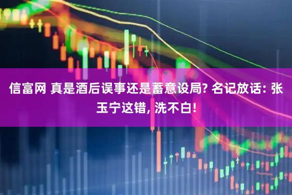 信富网 真是酒后误事还是蓄意设局? 名记放话: 张玉宁这错, 洗不白!